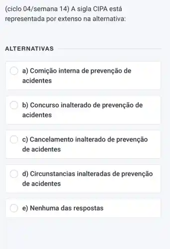 (ciclo 04/semana 14) A sigla CIPA está
representada por extenso na alternativa:
ALTERNATIVAS
__
a) Comição interna de prevenção de
acidentes
b) Concurso inalterado de prevenção de
acidentes
c) Cancelamento inalterado de prevenção
de acidentes
d) Circunstancias inalteradas de prevenção
de acidentes
e) Nenhuma das respostas