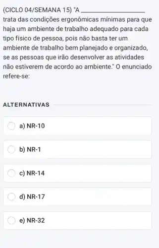 (CICLO 04/SEMANA 15) "A __
trata das condições ergonômicas mínimas para que
haja um ambiente de trabalho adequado para cada
tipo físico de pessoa, pois não basta ter um
ambiente de trabalho bem planejado e organizado,
se as pessoas que irão desenvolver as atividades
não estiverem de acordo ao ambiente." 0 enunciado
refere-se:
ALTERNATIVAS
a) NR-10
b) NR-1
c) NR-14
d) NR-17
e) NR-32