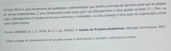 Ciclo PDCA é uma ferramenta de qualidade e administração que facilita a tomada de decisões para que se atinjam
as metas estabelecidas.uma ferramenta muito eicaz para um planejamento e uma gestão eiciente.
P=Plan,ou
seja o planejamento é fundamental para evitarmos o retrabalho, ou seja planejar é uma ação de organização prévia
para ações futuras.
Fonte: SAMPAIO, A. C F: SILVA, M. E.Z.da.: PARDO, P. Gestão de Projetos Ambientais Maringá: UniCesumar, 2017.
Sobre a etapa do planejamento do projeto avalie as alternativas e assinale a alternativa correta: