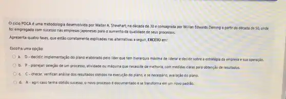 ciclo PDCA é uma metodologia desenvolvida por Walter A. Shewhart, na década de 30 e consagrada por Willian Edwards Deming a partir da década de 50, onde
foi empregada com sucesso nas empresas japonesas para o aumento da qualidade de seus processos.
Apresenta quatro fases, que estão corretamente explicadas nas alternativas a seguir, EXCETO em:
Escolha uma opção:
a. D-decidir, implementação do plano elaborado pelo lider que tem hierarquia máxima de liderar e decidir sobre a estratégia da empresa e sua operação.
b. P-planejar: seleção de um processo, atividade ou méquina que necessite de melhoria, com medidas claras para obtenção de resultados.
C. C.checar, verificar: análise dos resultados obtidos na execução do plano, e se necessário, avaliação do piano.
d. A-agir: caso tenha obtido sucesso, o novo processo é documentado e se transforma em um novo padrão.