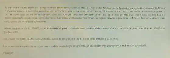 A cidadania digital pode ser compreendida como uma extensão dos direitos e das formas de participação parlamentar,representando um
fortalecimento e uma versão mais abrangente da democracia como a conhecemos no Ocidente Além disso, pode ser vista como o surgimento
de um novo tipo de ambiente comum caracterizado por uma interatividade conectada Essa nova configuração das nossas ecologias e do
nosso ambiente social inclui, além dos seres humanos, a interação com florestas, lagos, plantas,algoritmos, softwares, big data, virus e uma
vasta gama de entidades conectadas.
Fonte: adaptado de: DI FELICE, M. A cidadania digital: a crise da ideia ocidental de democracia e a participação nas redes digitais. Sǎo Paulo:
Paulus, 2021.
Com base nas informações apresentadas, avalie as asserçōes a seguir e a relação proposta entre elas:
1. A conectividade descrita permite que o individuo participe ativamente de atividades que promovam a melhora da sociedade.
PORQUE