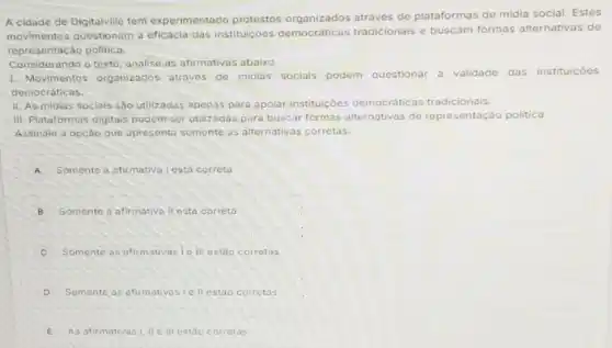 A cidade de Digitalvilic tem experimentado protestos através de plataformas de midia social. Estes
movimentos questionam a eficácia das instituiçóes democráticas tradicionais e buscam formas alternativas de
representação politica.
Considerando o texto analise as afirmativas abaixo
1. Movimentos organizados através de midias sociais podem questionar a validade das instituiçoes
democráticas.
II. As midias sociais 650 utilizadas apenas pare apolar instituiçōes democráticas tradicionais.
III. Plataformas digitais podem ser utilizadas para buscar formas alternativas de representação politica.
Assinale a opção que apresenta somente as alternativas corretas.
A Somente a afirmativa | esta correta
B Somente a afirmativa il esta correta
C Somente as afirmativas le III estáo corretas
D Somente as afirmativasi ell estão corretas
E As afirmativas!, II ell estǎo corretas