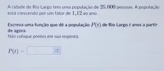 A cidade de Rio Largo tem uma população de 25 .000 pessoas. A população
está crescendo por um fator de 1,12 ao ano
Escreva uma função que dê a população P(t) de Rio Largo t anos a partir
de agora.
Não coloque pontos em sua resposta.
P(t)=