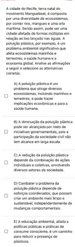 A cidade do Recife , terra natal do
movimento Manguebeat, é composta
por uma diversidade de ecossistemas,
por conter rios, mangues e uma orla
maritima. Sendo assim, pode ser uma
cidade afetada de formas múltiplas em
relação ao lixo lançado nas águas. A
poluição plástica, por exemplo , é um
problema ambiental significativo que
afeta ecossistemas marinhos e
terrestres, a saúde humana e a
economia global. Analise as afirmações
a seguir e selecione as alternativas
corretas.
A) A poluição plástica é um
problema que atinge diversos
ecossistemas, incluindo marinhos e
terrestres, e pode trazer
implicações econômicas e para a
saúde humana.
B) A diminuição da poluição plástica
pode ser alcançada por meio de
iniciativas governamentais, pois a
participação da sociedade civil não
tem alcance em larga escala.
C) A redução da poluição plástica
depende da combinação de ações
individuais e coletivas , envolvendo
diversos setores da sociedade.
D) Combater o problema da
poluição plástica depende de
esforços coordenados, que possam
criar um ambiente mais limpo e
sustentável, independent emente de
mudanças comportamentais
E) A educação ambiental , aliada a
politicas públicas e práticas de
consumo consciente, é um caminho
para reduzir a presença I de
plásticos.