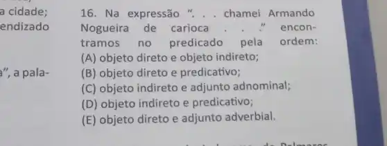 a cidade;
endizado
a", a pala-
16. Na expressão chamei Armando
Nogueira de carioca	1) encon-
tramos no predicado pela ordem:
(A) objeto direto e objeto indireto;
(B) objeto direto e predicativo;
(C) objeto indireto e adjunto adnominal;
(D) objeto indireto e predicativo;
(E) objeto direto e adjunto adverbial.