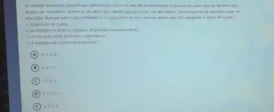 As cidades brasileiras passam por momentos criticos do seu desenvolvimento, o que suscita uma série de desafios que
devem ser resolvidos Dentre os desafios das cidades que precisam ser abordados, uma longa lista de questoes pode ser
discutida. Marque com V para verdadeiro e F para falso os itens da lista abaixo que sào categorias a serem discutidas:
( ) Qualidade de dados:
( ) A inteligência artificial ubiqua e disponivel para população;
( ) A interação entre gerentes e operadores:
( ) A inteligência coletiva da população.
A (A) V.V.V.V;
B V.V.F.F;
C F.F.V.V.
D F.V.F.V:
E V, F,V,F;