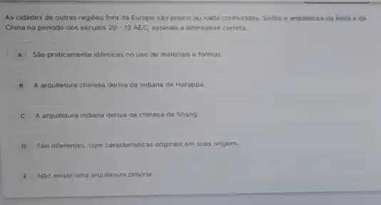 As cidades de outras regióes fora da Europa sào pouco ou nada conhecidas. Sobre a arquitetura da india eda
China no periodo dos séculos 20-12AEC assinale a alternativa correta.
A Sáo praticamente idênticas no uso de materials e formas. A
B A arquitetura chinesa deriva da indiana de Harappa.
A arquitetura indiana deriva da chinesa de Shang
D Sáo differentes, com caracteristicas originals em suas origens.
E Nào existe uma arquitetura propria