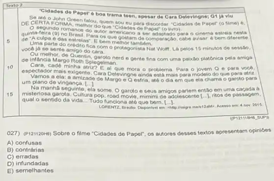 "Cidades do Papol"6 boa trama teen, apesar do Cara Delevingne; G1 já viu
Se até o John Green falou, quem sou eu para discordar. "Cidades de Papel" (o filme)6.
DE CERTA FORMA, melhor do que "Cidades do Paper (o livro).
5
quinta-feira das estrelas", E.be que gostar de comparação, cabe avisar.6 bern diferente
segundo romance do autor americano a ser adaptado para o cinema estreia nesta
E bem melhor tambóm.
Uma parte do crédito fica com o protagonista Not Wolf. Lá pelos 15 minutos de sessão,
você já se sente amigo do cara.
Ou melhor, de Quentin nerd e gente fina com uma paixão platónica pela amiga
de infancia Margo Roth Spiegelman.
10
Cara, cadê minha mora o problema. Para o jovem Q e para vocd,
espectador mais exigente. Cara Delevingne ainda está mais para modelo do que para atriz.
Vamos a ela: a amizade de Margo eQ esfria, atéo dia em que ela chama o garoto para
um plano de vingança. [..] ()
16
Na manha seguinte a some. O garoto e seus amigos partem então em uma caçada a
misteriosa garota. Cultura pop, road movie, mimimi de adolescente [ldots ] ritos de passagem,
qual o sentido da vida __ Tudo funciona até que bem. [ldots ]
LORENTZ, Braulio, Disponivel em:chttp://mgre.me/s12aM>. Acesso em 4 nov. 2015
027) (P121120H6) Sobre o filme "Cidades de Papel"os autores desses textos apresentam opinióes
A) confusas
B) contrárias
C) erradas
D)infundadas
E) semelhantes