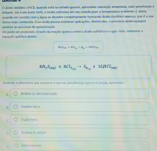 ácido cloridrico (HCl)quando está no estado gasoso, apresenta coloração amarelada, odor penetrante e
irritante. Ele é um ácido forte, e muito corrosivo em seu estado puro a temperatura ambiente. E ainda,
quando em contato com a água se dissolve completamente formando ácido cloridrico aquoso que é a sua
forma mais conhecida Esse ácido possui inúmeras aplicações, dentre elas, 0 processo dedecapagem
anterior ao processo de galvanização.
Ele pode ser produzido através da reação química entre o ácido sulfidrico e o gás cloro conforme a
equação química abaixo.
8H_(2)S_((aq))+8Cl_(2(a))arrow S_((aq))+16HCl_((aq))
8H_(2)S_((aq))+8Cl_(2(s))arrow S_(8(s))+1CHCl_((aq))
Assinale a alternativa que expresse o tipo de classificação que essa reação apresenta.
Análise ou decomposição
Simples troca
Dupla troca
Síntese ou adição
Deslocamento