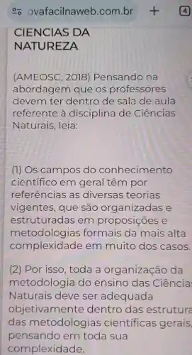 CIENCIAS DA
NATUR EZA
(AMEOSC,2018 Pensando na
abordagem que os professores
devem ter dentro de sala de aula
referente a disciplina de Ciências
Naturais , leia:
(1) Os campos do conhecimento
cientifico em geral têm por
referencias as diversas teorias
vigentes , que são organizadas e
estruturadas em proposições e
metodologias formais da mais alta
complexid ade em muito dos casos.
(2) Por isso, toda a organização da
metodolog ia do ensino das Ciência
Naturais deve ser adequada
objetivame nte dentro das estruture
das metodologias cientificas gerais,
pensando em toda sua
complexidade.