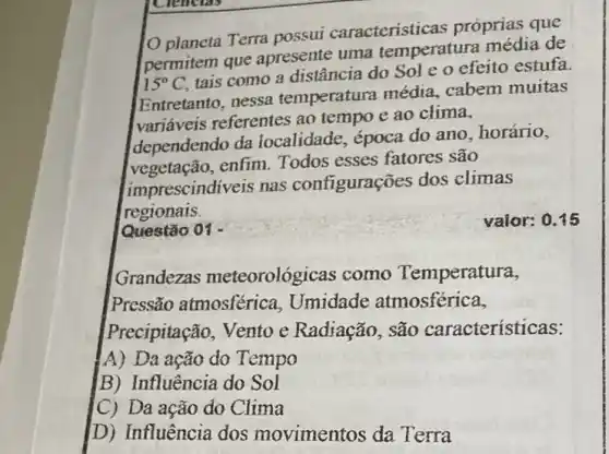 Ciencias
planeta Terra possui caracteristicas próprias que
permitem que apresente uma temperatura média de
15^circ C
tais como a distância do Sol e o efeito estufa.
Entretanto, nessa temperatura média cabem muitas
variáveis referentes ao tempo e ao clima,
dependendo da localidade, época do ano, horário,
vegetação, enfim Todos esses fatores são
imprescindiveis nas configurações dos climas
regionais
Questão 01 -
valor: 0.15
Grandezas meteorológicas como Temperatura,
Pressão atmosférica Umidade atmosférica,
Precipitação, Vento c Radiação, são características:
A) Da ação do Tempo
B) Influência do Sol
(C) Da ação do Clima
D) Influência dos movimentos da Terra