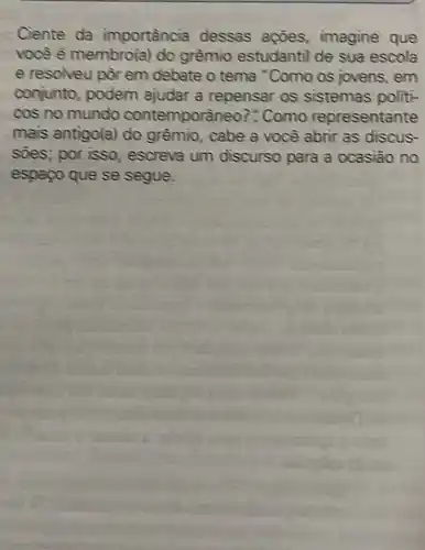 Ciente da importancia dessas agoes imagine que
voce é membro(a)do grêmio estudantil de sua escola
e resolveu por em debate o tema "Como os jovens , em
conjunto, podem ajudar a repensar os sistemas politi-
cos no mundo contemporaneo?"Como representante
mais antigo(a) do grêmio, cabe a você abrir as discus-
soes; por isso , escreva um discurso para a ocasiāo no
espapo que se segue.