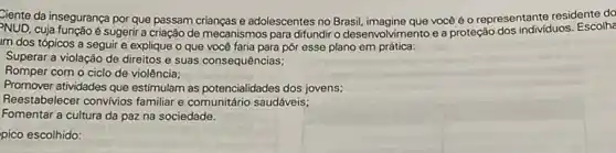 Ciente da insegurança por que passam crianças e adolescentes no Brasil, imagine que vocé é o representante residente do
NUD.cuja função é sugerir a criação de mecanismos para difundir o desenvolvimento e a proteção dos individuos. Escolhe
Im dos tópicos a seguir e explique o que você faria para pôr esse plano em prática:
Superar a violação de direitos e suas consequências;
Romper com o ciclo de violência;
Promover atividades que estimular as potencialidades dos jovens;
Reestabelecer convivios familiar comunitário saudáveis;
Fomentar a cultura da paz na sociedade.
pico escolhido: