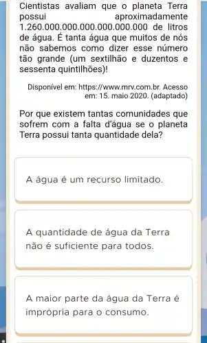 Cientistas avaliam que o planeta Terra
possui	aproximadamente
1.260 .000 .000 .000 .000 .000.000 de litros
de água . E tanta água que muitos de nós
não sabemos como dizer esse número
tão grande (um sextilhão e duzentos e
sessenta quintilhões)!
Disponível em:https://www.mrv.com 1.br . Acesso
em: 15 . maio 2020 . (adaptado)
Por que existem tantas comunidades que
sofrem com a falta d'água I se o planeta
Terra possui tanta quantidade dela?
A água é um recurso limitado.
A quantidade de água da Terra
não é suficiente para todos.
A maior parte da água da Terra é