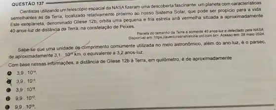 Cientistas utilizando um telescópio da NASA fizeram uma descoberta fascinante: um planeta com características
semelhantes às da Terra, localizado relativamente próximo ao nosso Sistema Solar, que pode ser propício para a vida.
Este exoplaneta denominado Gliese 12b, orbita uma pequena e fria estrela anā vermelha situada a aproximadamente
40 anos-luz de distância da Terra na constelação de Peixes.
Planeta do tamanho da Terra a somente 40 anos-luz e detectado pela NASA
Disponivel em: https //aventurasnahistoria.uol com.bp. Acesso em: 28 maio 2024
Sabe-se que uma unidade de comprimento comumente utilizada no meio astronômico, além do ano-luz, é o parsec,
de aproximadamente 3,1cdot 10^13 km, o equivalente a 3,2 anos-luz.
Com base nessas informações, a distância de Gliese 12b à Terra, em quilômetro, é de aproximadamente
A 3,9cdot 10^14
3,9cdot 10^15
C 3,9cdot 10^16
D 9,9cdot 10^12
B 9,9cdot 10^15
QUESTÃO 137