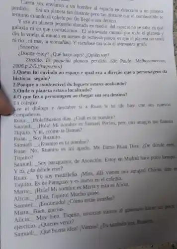 Cierta vez enviaron a un hombre al espacio en dirección a un planeta
perdido. Era un planeta tan distante pero tan distante que el combustible se
terminó cuando el cohete por fin llegó a sua destino.
Y era un planeta pequeño ubicado en medio del espacio no se sabe en qué
galaxia ni en qué constelación. El astronauta caminó por todo el planeta y
dio la vuelta al mundo en menos de ochenta pasos( es que el planeta no tenía
ni río, ni mar , ni montañas). Y viéndose tan solo el astronauta gritó:
Socorro!
¿Dónde estoy? ¿Qué hago aqui? ¿Quién soy?
Ziraldo. El pequeño planeta perdido. São Paulo: Melhoramentos,
2006.p.2-5 (fragmento)
1.Quem foi enviado ao espaço e qual era a direção que o personagem da
história seguiu?
2.Porque o combustivel do foguete estava acabando?
3.Onde o planeta estava localizado?
4.0 que fez o personagem ao chegar em seu destino?
En colegio
Lee el diálogo y descubre si a Ruan le ha ido bien con sus nuevos
compañeros.
Ruan: __
Hola!Buenos días ¿Cuál es tu nombre?
Samuel: __
(Hola! Mi nombre es Samuel Peróni, pero mis amigos me llaman
Tiquito. Y tú ,cómo te llamas?
Ruan: __ Soy Ruanito.
Samuel: ¿Ruanito es tu nombre? __
Ruan: No
Ruanito es mi apodo. Me llamo Ruan Diaz. ¿De dónde eres,
Tiquito?
Samuel: __
Soy paraguayo, de Asunción. Estoy en Madrid hace poco tiempo.
Y tú, ¿de dónde eres?
Ruan: __
Yo soy madrileño iMira, allá vienen mis amigas! Chicas este e
Tiquito. Es de Paraguay y es nuevo en el colegio.
Marta: __
Hola! Mi nombre es Marta y ésta es Alicia
Alicia: __
Hola, Tiquito!Mucho gusto.
Samuel: __
Encantado! ¿Cómo están ustedes?
Marta: __
Bien, gracias.
Alicia: __
Muy bien. Tiquito nosotras vamos al gimnasio hacer un poco
ejercicio. ¿Quieres venir?
Samuel: __
¿Qué buena idea!¿Vamos! ¿Tú tambiến vas, Ruanito.