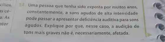 cilios
is ce
a: As
otor
14.Uma pessoa que tenha sido exposta por muitos anos,
constanteme ente, a sons agudos de alta intensidade
pode passar a apresentar deficiência auditiva para sons
agudos Explique por que,nesse caso,a audição de
tons mais graves não é necessariam ente, afetada.