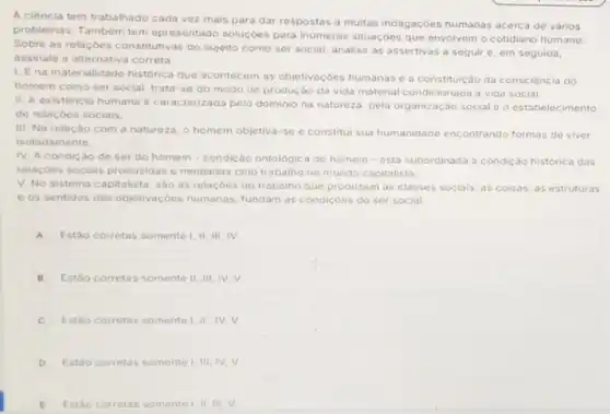 A ciência tem trabalhado cada vez mais para dar respostas a muitas indagaçōes humanas acerca de varios
problemas. Tambem tem apresentado soluçóes para inumeras situaçóes que envolvem o cotidiano humano
Sobre as relaçóes con stitutivas do sujeito como ser social, analise as assertivas a seguir c em seguida,
assinale a alternativa correta
1. Ena materialidade historica que acontecem as objetivaçóes humanas ea constituição da consciência do
homem como ser social trata-se do modo de produção da vida material condicionada a vida social.
II. A existência humana é caracterizada pelo dominio na natureza, pela organização social e o estabelecimento
de relaçóes sociais.
III. Na relação com a natureza, o homem objetiva-se e constitu sua humanidade encontrando formas de viver
isoladamente.
IV. A condicáo de ser do homem - condição ontologica do homem-esta subordinada a condiçáo historica das
relaçóes sociais produzidas e mediadas pelo trabalho no mundo capitalista
V. No sistema capitalista sao as relaçdes do trabalho que produzem as classes sociais, as coisas as estruturas
e os sentidos das objetivaççes humanas, fundam as condicôes do ser social
A Estão corretas somente I , II, III, IV
B Estǎo corretas somente II III, IV, V.
C Estáo corretas somente 1, II , IV, V.
D Estáo corretas somente III, IV, V
E Estáo corretas somente II, III, V.