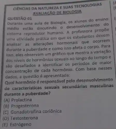 CIÊNCIAS DA NATUREZA E SUAS TECNOLOGIAS
AVALIACÃO DE BIOLOGIA
QUESTÃO 01
Durante uma aula de Biologia, os alunos do ensino
médio estão discutindo o desenvolvime nto do
sistema reprodutor humano. A professora propōe
uma atividade prática em que os estudantes devem
analisar as alterações hormonais que ocorrem
durante a puberdade e como isso afeta o corpo . Para
isso,eles observam um gráfico que mostra a variação
dos níveis de hormônios sexuais ao longo do tempo e
são desafiados a identificar os períodos de maior
concentração de cada hormônio . Com base nesses
dados,a questão é apresentada:
Qual hormonio é responsáv cl pelo desenvolvim ento
de característ icas sexuais secundárias masculinas
durante a puberdade?
(A) Prolactina
(B)Progesterona
(C)Gonadotro fina coriônica
(D)Testosterona
(E)Estrógeno