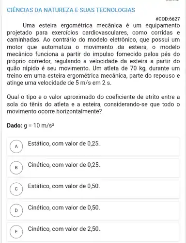 CIÊNCIAS DA NATUREZA E SUAS TECNOLOGIAS
#C0D:6627
Uma esteira ergométrica mecânica é um equipamento
projetado para exercicios cardiovasculares, como corridas e
caminhadas. Ao contrário do modelo eletrônico, que possui um
motor que automatiza o movimento da esteira, o modelo
mecânico funciona a partir do impulso fornecido pelos pés do
próprio corredor,regulando a velocidade da esteira a partir do
quão rápido é seu movimento. Um atleta de 70 kg, durante . um
treino em uma esteira ergométrica mecânica , parte do repouso e
atinge uma velocidade de 5m/s em 2 s.
Qual o tipo e o valor aproximado do coeficiente de atrito entre a
sola do tênis do atleta e a esteira , considerando-se que todo o
movimento ocorre horizontalmente?
Dado: g=10m/s^2
A
Estático, com valor de 0,25.
A
B
Cinético, com valor de 0,25.
D
C
Estático, com valor de 0,50.
v
D
Cinético, com valor de 0,50.
v
E
Cinético, com valor de 2,50.
L