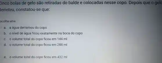 Cinco bolas de gelo são retiradas do balde e colocadas nesse copo . Depois que o gelc
lerreteu , constatou -se que:
scolha uma:
C a. a água derramou do copo
b. o nivel de agua ficou exatamente na boca do copo
C. O volume total do copo ficou em 144 ml
d. o volume total do copo ficou em 288 ml
e. o volume total do copo flcou em 432 ml