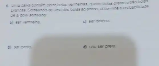 cinco bolas vermelhas quatro bolas pretase etes boas
crancas Sorteando -se uma das bolas ao acaso determine a probac oil
ce abola sorteade:
a) servermelra.
c) ser branca.
E ser oreta
d) nào ser preta.