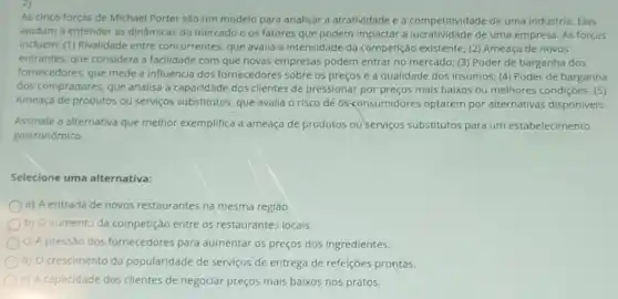 As cinco forças de Michael Porter são um modelo para analisar a atratividade e a competitividade de uma Indústria. Elas
ajudam a entender as dinâmicas do mercado e os fatores que podem impactar a lucratividade de uma empresa. As forças
Incluem: (1) Rivalidade entre concorrentes, que avalia a Intensidade da competição existente; (2) Ameaça de novos
entrantes, que considera a facilidade com que novas empresas podem entrar no mercado; (3) Poder de barganha dos
fornecedores, que mede a influência dos fornecedores sobre os preços e a qualidade dos insumos:(4) Poder de barganha
dos compradores, que analisa a capacidade dos clientes de pressionar por preços mais balxos ou melhores condiçōes; (5)
Ameaça de produtos ou serviços substitutos, que avalla o risco de 05<consumidores optarem por alternativas disponiveis.
Assinale a alternativa que melhor exemplifica a ameaça de produtos ou serviços substitutos para um estabelecimento
gastronômico.
Selecione uma alternativa:
a) A entrada de novos restaurantes na mesma região.
b) O aumento da competição entre os restaurantes locais.
c) A pressão dos fornecedores para aumentar os preços dos ingredientes.
d) Ocrescimento da popularidade de serviços de entrega de refelções prontas.
e) Acapacidade dos clientes de negociar preços mais baixos nos pratos.