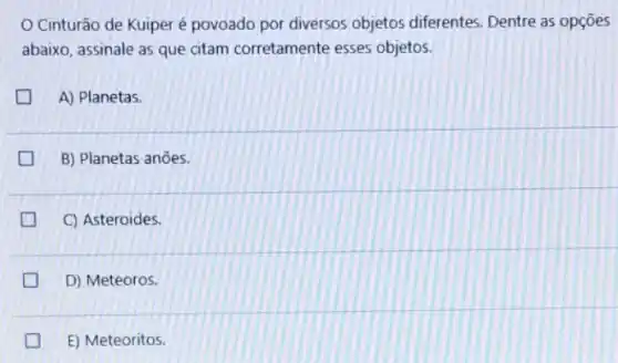 Cinturão de Kuiper é povoado por diversos objetos diferentes. Dentre as opçōes
abaixo, assinale as que citam corretamente esses objetos.
A) Planetas.
B) Planetas anōes.
C) Asteroides.
D D) Meteoros.
E) teoritos