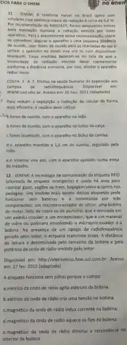 CIOS PARA O ENEM
11 - (ENEM) A telefonia movel no Brasil opera com
celulares cuja potência média de radiação é cerca de 0,6 W
Por recomendação do ANSI/IEEE foram estipulados limites
para exposição humana a radiação emitida por esses
aparelhos. Para o atendimento dessa recomendação, valem
os conselhos: segurar o aparelho a uma pequena distância
do ouvido, usar fones de ouvido para as chamadas de voze
utilizar o aparelho no modo viva voz ou com dispositivos
bluetooth. Essas medidas baselam-se no fato de que
intensidade da radiação emitida decal rapidamente
conforme a distância aumenta por isso, afastar o aparelho
reduz riscos
COSTA, E. A. F Efeitos na saude humana da exposição aos
campos de radiofrequência. Disponivel em:
WWW.ced.ufsC.br Acesso em: 16 nov 2011 (adaptado)
x Para reduzir a exposição a radiação do celular de forma
mais eficiente, o usuário deve utilizar
Jara, fones de ouvido com o aparelho na mão.
b.fones de ouvido, com o aparelho no bolso da calça.
C.fones bluetooth, com o aparelho no bolso da camisa.
d.o aparelho mantido a 1,5 cm do ouvido segurado pela
mão.
e.o sistema viva voz com o aparelho apoiado numa mesa
de trabalho.
12 - (ENEM) A tecnologia de comunicação da etiqueta RFID
(chamada de etiqueta inteligente)é usada há anos para
rastrear gado, vagões de trem, bagagem aérea e carros nos
pedágios. Um modelo mais barato dessas etiquetas pode
funcionar sem baterias e é constituido por três
componentes: um microprocessador de silicio; uma bobina
de metal, feita de cobre ou de alumínio que é enrolada em
um padrão circular; e um encapsulador, que é um material
de vidro ou polímero envolvendo o microprocessador e a
bobina. Na presença de um campo de radiofrequência
gerado pelo leitor, a etiqueta transmite sinais. A distância
de leitura é determinade pelo tamanho da bobina e pela
potência da onda de rádio emitida pelo leitor.
Disponivel em: http://eletronico 5.hsw.uol.com.br. Acesso
em: 27 fev. 2012 (adaptado)
A etiqueta funciona sem pilhas porque o campo
a.elétrico da onda de rádio agita elétrons da bobina.
b.elétrico da onda de rádio cria uma tensão na bobina.
C.magnético da onda de rádio induz corrente na bobina.
no enen.