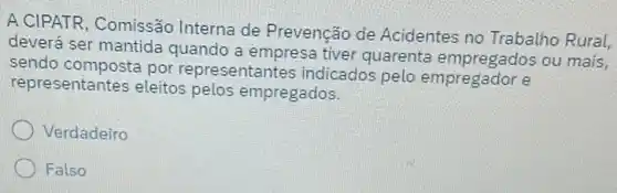 A CIPATR, Comissão Interna de Prevenção de Acidentes no Trabalho Rural,
deverá ser mantida quando a empresa tiver quarenta empregados ou mais,
sendo composta por representantes indicados pelo empregador e
representantes eleitos pelos empregados.
Verdadeiro
Falso