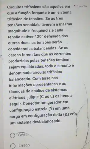 Circuitos trifásicos são aqueles em 1 ponto
que a função forçante é um sistema
trifásico de tensões. Se as três
tensoes senoidais tiverem a mesma
magnitude e frequência e cada
tensão estiver 120^circ  defasada das
outras duas , as tensoes serão
consideradas balanceadas .Se as
cargas forem tais que as correntes
produzidas pelas tensões também
sejam equilibradas todo o circuito e
denominado circuito trifásico
balanceado . Com base nas
informações apresentadas e as
técnicas de análise de sistemas
elétricos , julgue (C ou E) os itens a
seguir.Conectar um gerador em
configuração estrela
(Y) em uma
carga em configuração delta
(Delta ) cria
um sistema desbalanceado.
Certo
Errado