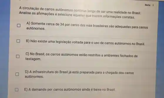 A circulação de carros autônomos continua longe de ser uma realidade no Brasil.
Analise as afirmações e selecione aquelas que trazem informações corretas.
A) Somente cerca de 34 por cento das vias brasileiras são adequadas para carros
autônomos.
B) Não existe uma legislação voltada para o uso de carros autônomos no Brasil.
C) No Brasil, os carros autônomos estão restritos a ambientes fechados de
testagem.
D) A infraestrutura do Brasil já está preparada para a chegada dos carros
autônomos.
E) A demanda por carros autônomos ainda é baixa no Brasil.
Nota: 1