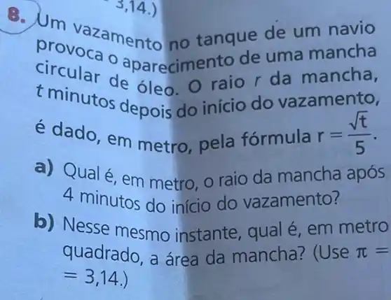 circular aparecimento de uma mancha
t minutos depois do início do vazamento,
circular de óleo. O raio r da mancha,
é dado, em metro, pela fórmula r=(sqrt (t))/(5)
a) Qual é, em metro, o raio da mancha após
4 minutos do início do vazamento?
b) Nesse mesmo instante, qual é em metro
quadrado, a área da mancha? (Use pi =
=3,14 )
B. Um vazament o no tanque de um navio
3,14.)