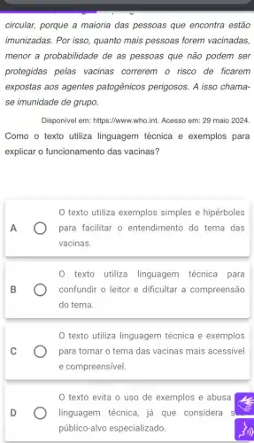 circular, porque a maioria das pessoas que encontra estão
imunizadas. Por isso , quanto mais pessoas forem vacinadas,
menor a probabilidade de as pessoas que não podem ser
protegidas pelas vacinas correrem o risco de ficarem
expostas aos agentes patogênicos perigosos . A isso chama-
se imunidade de grupo.
Disponivel em: https://www .who.int. Acesso em : 29 maio 2024.
Como o texto utiliza linguagem técnica e exemplos para
explicar o funcionamento das vacinas?
texto utiliza exemplos simples e hipérboles
A	para facilitar o entendimento do tema das
vacinas.
0 texto utiliza linguagem técnica para
confundir o leitor e dificultar a compreensão
do tema.
texto utiliza linguagem técnica e exemplos
para tornar o tema das vacinas mais acessivel
e compreensível.
D
texto evita o uso de exemplos e abusa
linguagem técnica, já que considera s
público -alvo especializado.