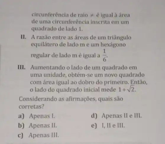 circunferência de raio neq  é igual à área
de uma circunferência inscrita em um
quadrado de lado 1.
II. A razão entre as áreas de um triângulo
equilátero de lado m e um hexágono
regular de lado m é igual a (1)/(6)
III. Aumentando o lado de um quadrado em
uma unidade, obtém -se um novo quadrado
com área igual ao dobro do primeiro . Então,
lado do quadrado inicial mede 1+sqrt (2)
Considerando as afirmações, quais são
corretas?
a) Apenas I.	d) Apenas II e III
b) Apenas II.	e) I, II e III
c) Apenas III.