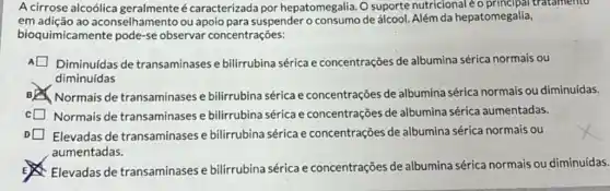 A cirrose alcoólica geralmente é caracterizada por hepatomegalia. O suporte nutricional tratamento
em adição ao aconselhamento ou apoio para suspender o de álcool. Além da hepatomegalia,
bioquimicamente pode-se observar concentrações:
Diminuídas de transaminases e bilirrubina sérica e concentrações de albumina sérica normais ou
diminuídas
BYS Normais de transaminases e bilirrubina sérica e concentrações de albumina sérica normais ou diminuídas.
Normais de transaminases e bilirrubina sérica e concentrações de albumina sérica aumentadas.
Elevadas de transaminases e bilirrubina sérica e concentrações de albumina sérica normais , ou
aumentadas.
Elevadas de transaminases e bilirrubina sérica e concentrações de albumina sérica normais ou diminuídas.