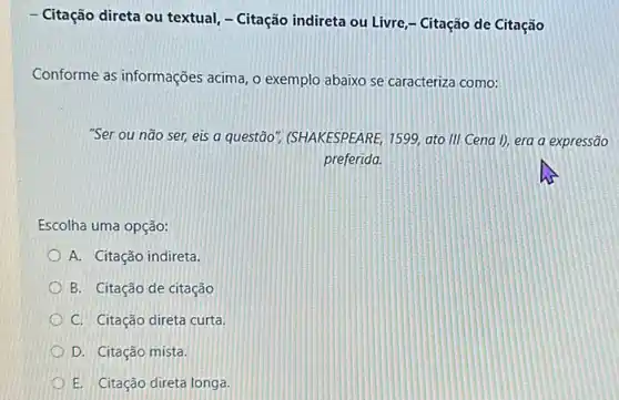 - Citação direta ou textual - Citação indireta ou Livre - Citação de Citação
Conforme as informações acima, o exemplo abaixo se caracteriza como:
"Ser ou não ser,eis a questão", (SHAKESPEARE 1599, ato III Cena I), era a expressão
preferida.
Escolha uma opção:
A. Citação indireta.
B. Citação de citação
C. Citação direta curta.
D. Citação mista.
E. Citação direta longa.