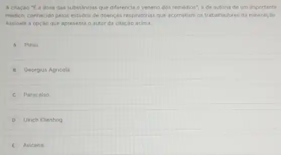 A citação "E a dose das substâncias que diferencia o veneno dos remédios", é de autoria de um importante
médico, conhecido pelos estudos de doenças respiratórias que acometiam os trabalhadores da mineração.
Assinale a opção que apresenta o autor da citação acima.
A Plinio.
B Georgius Agricola.
C Paracelso.
D Ulrich Ellenbog.
E Avicena.