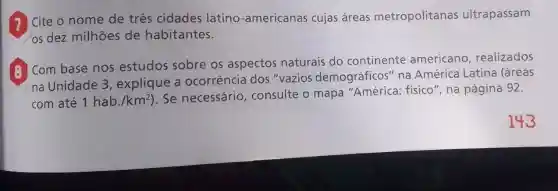 Cite o nome de três cidades latino -americanas cujas áreas metropolitanas ultrapassam
(os dez milhões de habitantes.
(a) Com base nos estudos sobre os aspectos naturais do continente americano realizados
na Unidade 3 , explique a ocorrência dos "vazios demográficos" na América Latina (áreas
com até 1hab./km^2
). Se necessário , consulte o mapa "América: físico ", na página 92.