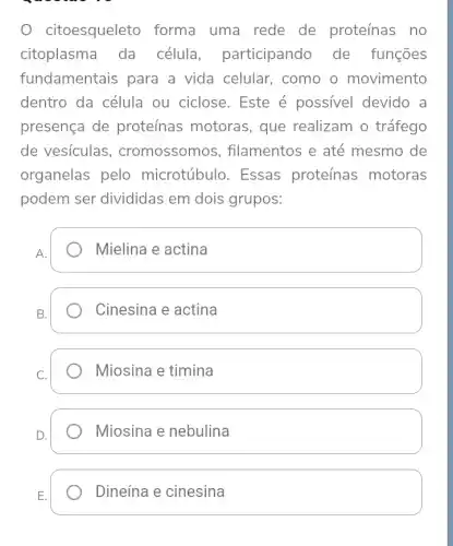 citoesqueleto forma uma rede de proteínas no
citoplasma da célula participando de funções
fundamentais para a vida celular , como o movimento
dentro da célula ou ciclose. Este é possivel devido a
presença de proteínas motoras , que realizam o tráfego
de vesículas , cromossomos , filamentos e até mesmo de
organelas pelo microtúbulo. Essas proteínas motoras
podem ser divididas em dois grupos:
Mielina e actina
Cinesina e actina
Miosina e timina
Miosina e nebulina
Dineína e cinesina