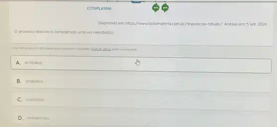 CITOPLASMA
Disponivel em:https://www.todamateria com.br/respiracao-celular/Acesso em: 5 set.2024.
processo descrito é considerado uma via metabdilca
Coso tenho olgumo dificultade para visualizar a questoo clique oqui para recorrego-la
A. square 
B. anabólica
C.catabólico
D.endotérmica