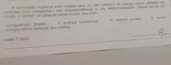 A civilização está voltada para um alto consumo de energia que é utilzada nas
dustrias. nos transportes, nos eletrodomésticos e nas telecomunicações Nessa busca por
hergia, o homem va atrás de vánas fontes, tais como
IV. etanol
combustiveis fosseis.
II. energa hidrelétrica
energia eólica (energia dos ventos)
III. energia nuclear
esses 5 tipos
__