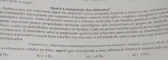 cla o texto a seguir:
Qual é a composição dos alimentos?
ao constituidos basicamente dos seguintes elementos hidrogênio. oxigênio nitrogen specificas
papel em responder a essa pergunta Segundo a Quimica dos Alimenios.
antidades menores . Esses unem-sc e formam moléculas com funçōes quimicas
grupo funcional possui propriedades químicas semelhantes que caracterizam os dc organism
como os carboidratos,as proteínas c os lipidios Cada um possui funçōes especificas no organism
essenciais. E importante saber a composição química dos alimentos para entender as informações q
permercados escolha entre a infinidade de opções que temos nas prateleir
permercados.
Disponivel en:<https://www manualdaquimica .com/quimica-dos -alimentos>. Adaptado Acesso em: 08 abr. 2
os elementos citados no texto , aquele que corresponde a uma substância simples simbolizado po
CO_(2)
b) ( ) O_(2)
c) ( ) CH_(4)
d) ( ) NH_(3)