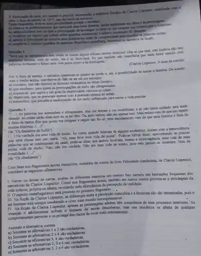 A claboraplo de uma voz narrativa pecoliar acompaniha a trajetbria literatin de Clarice Lispector, culminada com a
Qbra A hora da estrels, de 1977, ano da morte da escritora.
Nesse thugroento, nota-se esta peculturidade porque o namdor
a) observa os acontocimentos que narra sob nima otica distante, sendo indifferente acs fatos e is personagens.
b) relata a historia sem ter tido a preocupação de investigar of motivos que levarim sos eventos que a compoem.
c) revelo-se um sujeito que reflete sobre questtes existenciais e sobre a construçto do discurso.
d) admite a dificuldade de escrever uma historia can nzao da complexidade para escollher as polayras exatas.
e) propoe-se a discuttir questioes denatureza filosofica e metafisica na namativa de ficção.
Questila 2
Seri que cu enriqueceria este relato se usasse algums dificeis termos técaicos?Mas aíque está:esta história não tem
nenhuma técnica, nem de estilo, ela é ao deus-dará . Eu que também nào mancharia por nada deste mundo com
palavras brilhantes e falsas uma vida parca como a da datilógrafa."
(Clarice Lispector, A hora da estrela)
Em A hora da estrela, o narrador questions 5.quanto ao modo e até, à possibilidade de narrat a história. De acordo
com o trecho acima issorderiva do fato de ser ele um narrador:
a) iniciante, que nào domina as técnicas necessária s ao relato literário.
b) pós-moderno, para quem as preocupações de estilo são ultrapassadas.
c) impessoal, que aspira a um grau de objetividade máxima ao relate
d) objetivista, que se preocupa apenas com a precision técnica do relato.
e) autocritico, que percebe a inadequação de um estilo sofisticado para narrar a vida popular.
Questio 3
demais: as coisas serào ditas sem eu as ter dito. Ou, pelo menos.não era apenas isso Meu enleio vem de que um tapete
é feito de tantos fios que posso me resignar a seguir um fio só;meu enredamento vem de que uma historia é feita de
()
As palavras me antecedem e ultrapassam, elas me tentan e me modificam, e se não tomo cuidado será tarde
muitas histórias. (ldots )^n
: (de."Os desastres de Sofia")
(...) Na verdade era uma vida de sonho. As vezes, quando falavam de alguém excéntrico, điziam com a benevolència
que uma classe tem por outra: "Ah, esse leva uma vida de poeta': Pode-se talvez dizer , aproveitando as poucas
palayras que se conheceran do casal, pode-se dizer que ambos levavam, menos a extravagáncia, uma vida de mau
vida de sonho.' Nào não era verdade. Não era uma vida de sonho pois este jamais os orientara. Mas de
irrealidade. (ldots )^n
(de ''Os obedientes'')
Com base nos fragmentos acima transcritos, extraidos de contos do livro Felicidade clandestina, de Clarice Lispector,
considere as seguintes afirmativas:
I. Narrar ou deixar de narrar, avaliar de diferentes maneiras um mesmo fato narrado são hesitações dos
narradores de Clarice Lispector Como nos fragmentos acima também em outros contos prioriza-se a abordagem da
vida interior, própria ou alheia revelando sutis alternâncias de percepção da realidade.
II. O aspecto metalinguistico está presente no primeiro fragmento.
III. Na ficção de Clarice Lispector, as differenças entre a percepção masculina e a feminina não são tematizadas,pois o
viver num mundo
ser humano está sempre condenado adultas têm consciência de seus processos interiores."As
IV. Na ficção de Clarice Lispector, apenas as personasi descobertas, mas sua inocência os afasta de qualquer
comportamento perverso e os protege dos riscos de viver mais intensamente.
Assinale a alternativa correta.
a) Somente as afirmativas 1 e 2 são verdadeiras.
a) Somente as afimativas 2 e 4 são verdadeiras.