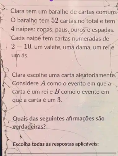 Clara tem um baralho de cartas comum?
baralho tem 52 cartas.no total e tem
4 naipes: copas, paus ,ourose espadas.
Cada naipé tem cartas numeradas de
2-10 , um valete, uma dama , um reile
um ás.
Clara escolhe uma carta aleztoriamente.
Considere A como o evento em que a
carta é um rei e B como o evento em
qué a carta é um 3.
Quais das seguintes afirmações são
verdadeiras?
Escolha todas as respostas aplicáveis: