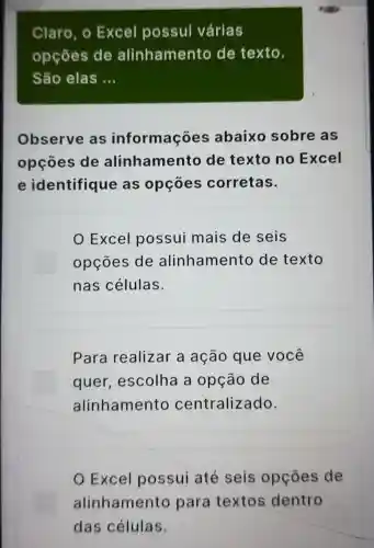 Claro, o Excel possui várias
opçōes de alinhamento de texto.
São elas __
Observe as informações abaixo sobre as
opçōes de alinhamento de texto no Excel
e identifique as opçōes corretas.
Excel possui mais de seis
opçōes de alinhamento de texto
nas células.
Para realizar a ação que você
quer , escolha a opção de
alinhamento centralizado.
Excel possui até seis opçōes de