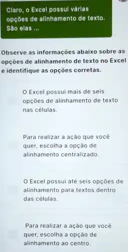 Claro, o Excel possul várias
opçōes de alinhamento de texto.
São elas __
Observe as informações abaixo sobre as
opçōes de alinhamento de texto no Excel
e identifique as opçōes corretas.
Excel possui mais de seis
opçōes de alinhamento de texto
nas células.
Para realizar a ação que você
quer, escolha a opção de
alinhamento centralizado
Excel possui até seis opçōes de
alinhamento para textos dentro
das células.
Para realizar a ação que você
quer, escolha a opção de
alinhamento ao centro.