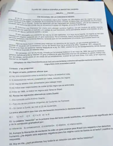 CLASE DE LENGUA ESPAROLA MAESTRA SANDRA
DIA NACIONAL DE LA CONCIENCIA NEGRA
negra para resalar las dificultades que los negros han
muerte Zumbi fue asesinado por ser traicionado por Antonio Soares, uno de sus capitanes. La el ultimo lider del Qullombo dos Palmares.
era donde hoy se encuentra el estado de Alagoas en la serra da Barriga.
allenendo combodos Palmares tue criado para albergar esclavos fugitivos, ya que muchos no podian soportar
aguay gutar el maltrato y
atados a los froncos , at sol o
tratados contio albergabe una población de más de 20.000 habitantes. A lo largo de la historia, los negros no han
y azotes
cuartos de escdos a
pesados a pasando porum gran sufrimiento. Por el contrario, fueron esclavizados para propor
Algunas leyes fueron creadas para defender los derechos de los negros, ya que muchas personas no
libertad alos cuerdo con la esclavitud. La Ley de Ventre Libre fue la primera de ellas, creada en 1671, otorgando
esclavos mayores de sesentation
ganaron defembargo, con la Ley Aurea, firmada por la princesa Isabel el 13 de mayo de 1888 , fue que
fue que los esclavos
libertad no ha continuando en las casas de sus empleadores, a pesar de que eran libres. Con esto, la tan esperada
(Adaptado de http://mu bol....ol.com.bridatas-comemorativasidia -nacional-consciencia-
negra.htm) www.acessaber.com.br
Contesta a las preguntas
01. Según el texto podemos afirmar que:
a) hay una comparación entre la esclavitud negra y la esclavitud india
b) la esclavitud era natural y aceptada por todos, incluidos los negros.
c) los negros estaban bien alimentados para trabajar mejor.
d) los indios eran responsables de cuidar al hijo negro que se enfermaba
e) Antes de 1888 no todos los negros eran libres en Brasil.
02. Revisa las siguientes alternativas sobre Zumbi:
I-Era conocido como Antônio Soares
II - Fue uno de los primeros dirigentes del Quilombo de Palmares
III - En honor a Zumbi, se creó el 20 de noviembre.
La única alternativa que trae una declaración incorrecta (o declaraciones) es:
a) 1. b) lell. c) II. d) II e III. e)Te III.
03. La palabra "mención'en la primera linea del texto puede sustituirse sin perjuicio del significado del t
y de la corrección gramatical por:
a) referencia. b) consecuencia c) orientación. d) objetivo e) interconexión
04. Aunque la liberación de esclavos ha sido un gran avance para Brasil con respecto a los derechos
humanos, ¿ha dejado esto aspectos negativos para los negros como se ilustra en el texto? Justifica tu
respuesta.
05. Hoy en día ¿qué problemas hay todavia en relación con este hecho histórico?