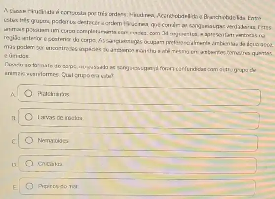 A classe Hirudinida é composta por três ordens Hirudinea, Acanthobdellida e Branchiobdellida. Entre
estes tres grupos, podemos destacar a ordem Hirudinea que contém as sanguessuga:verdadeiras. Estes
animais possuem um corpo completamente sem cerdas. com 34 segmentos, e apresentam ventosas na
região anterior e posterior do corpo. As sanguessugas ocupam preferencialmente ambientes de água doce,
mas podem ser encontradas espécies de ambiente marinho e até mesmo em ambientes terrestres quentes
e úmidos.
Devido ao formato do corpo, no passado as sanguessugas ja foram confundidas com outro grupo de
animais vermiformes. Qual grupo era este?
Platelmintos
Larvas de insetos
Nematoides
Cnidários.
Pepinos-do-mar.