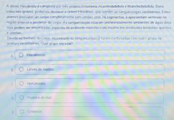 A classe Hirudinida é composta por três ordens.Hirudinea, Acanthobdellida e Branchiobdellida. Entre
estes três grupos, podemos destacar a ordem Hirudinea que contém as sanguessugas verdadeiras Estes
animais possuem um corpo completamente sem cerdas com 34 segmentos, e apresentam ventosas na
região anterior e posterior do corpo. As sanguessugas ocupam preferencialmente ambientes de água doce.
mas podem ser encontradas espécies de ambiente marinho e até mesmo em ambientes terrestres quentes
e úmidos
Devido ao formato do corpo, no passado as sanguessugas ja foram confundidas com outro grupo de
animais vermiformes Qual grupo era este?
Platelmintos
Larvas de insetos
Nematoides
Pepinos-do-mar.
Cnidários.